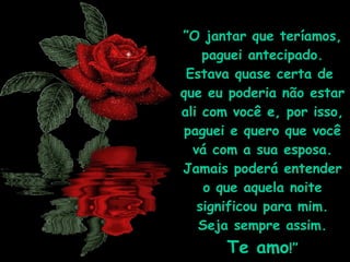 ” O jantar que teríamos, paguei antecipado. Estava quase certa de  que eu poderia não estar ali com você e, por isso, paguei e quero que você vá com a sua esposa. Jamais poderá entender o que aquela noite significou para mim. Seja sempre assim.  Te amo !” 
