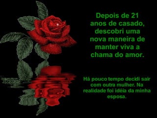 Depois de 21 anos de casado, descobri uma nova maneira de manter viva a chama do amor. Há pouco tempo decidi sair com outra mulher. Na realidade foi idéia da minha esposa. 