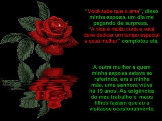 “ Você sabe que a ama ”, disse minha esposa, um dia me pegando de surpresa.  “ A vida é muito curta e você deve dedicar um tempo especial a essa mulher ” completou ela. A outra mulher a quem minha esposa estava se referindo, era a minha mãe, uma senhora viúva há 19 anos. As exigências do meu trabalho e  meus filhos faziam que eu a visitasse ocasionalmente. 