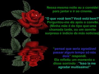 Nessa mesma noite eu a convidei para jantar e ir ao cinema. ” O que você tem? Você está bem?” Perguntou-me ela após o convite. (Minha mãe é do tipo que uma chamada tarde, ou um convite surpresa é indicio de más noticias). “ pensei que seria agradável passar algum tempo só nós dois ” respondi. Ela refletiu um momento e disse sorrindo :  ”Isso ia me agradar muitíssimo!” 