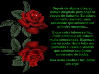 Depois de alguns dias, eu estava dirigindo para pegá-la depois do trabalho. Eu estava um tanto ansioso...uma ansiedade que antecede um primeiro encontro... E que coisa interessante... Pude notar que ela estava muito emocionada. Esperava-me na porta. Havia feito um penteado e usava o vestido que celebrou seu último aniversário de bodas. Seu rosto irradiava luz, como um anjo! 