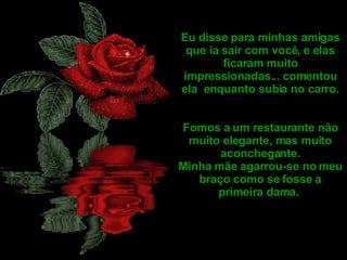 Eu disse para minhas amigas que ia sair com você, e elas ficaram muito impressionadas... comentou ela  enquanto subia no carro. Fomos a um restaurante não muito elegante, mas muito aconchegante. Minha mãe agarrou-se no meu braço como se fosse a primeira dama.  