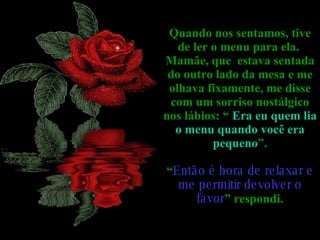 Quando nos sentamos, tive de ler o menu para ela.  Mamãe, que  estava sentada do outro lado da mesa e me olhava fixamente, me disse com um sorriso nostálgico nos lábios: “  Era eu quem lia o menu quando você era pequeno ”. “ Então é hora de relaxar e me permitir devolver o favor ” respondi. 