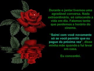 Durante o jantar tivemos uma agradável conversa. Nada extraordinário, só colocando a vida em dia. Falamos tanto que perdemos a horário do cinema. “ Sairei com você novamente só se você permitir que eu pague da próxima vez ”, disse minha mãe quando a fui levar em casa. Eu concordei.  