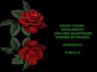 ESSAS COISAS , GERALMENTE, DÃO UMA QUANTIDADE ENORME DE PRAZER. ACREDITE!!! É REAL!!! 