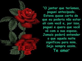 ” O jantar que teríamos, paguei antecipado. Estava quase certa de  que eu poderia não estar ali com você e, por isso, paguei e quero que você vá com a sua esposa. Jamais poderá entender o que aquela noite significou para mim. Seja sempre assim.  Te amo !” 