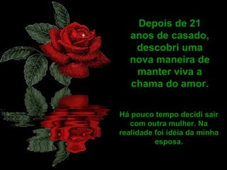 Depois de 21 anos de casado, descobri uma nova maneira de manter viva a chama do amor. Há pouco tempo decidi sair com outra mulher. Na realidade foi idéia da minha esposa. 