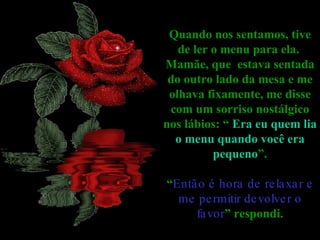 Quando nos sentamos, tive de ler o menu para ela.  Mamãe, que  estava sentada do outro lado da mesa e me olhava fixamente, me disse com um sorriso nostálgico nos lábios: “  Era eu quem lia o menu quando você era pequeno ”. “ Então é hora de relaxar e me permitir devolver o favor ” respondi. 