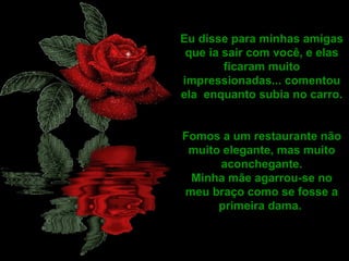 Eu disse para minhas amigas que ia sair com você, e elas ficaram muito impressionadas... comentou ela  enquanto subia no carro. Fomos a um restaurante não muito elegante, mas muito aconchegante. Minha mãe agarrou-se no meu braço como se fosse a primeira dama.  