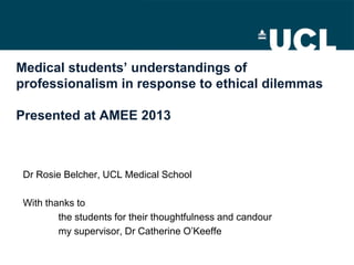 Medical students’ understandings of
professionalism in response to ethical dilemmas
Presented at AMEE 2013
Dr Rosie Belcher, UCL Medical School
With thanks to
the students for their thoughtfulness and candour
my supervisor, Dr Catherine O’Keeffe
 