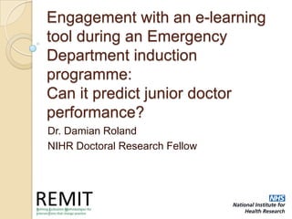 Engagement with an e-learning
tool during an Emergency
Department induction
programme:
Can it predict junior doctor
performance?
Dr. Damian Roland
NIHR Doctoral Research Fellow
 