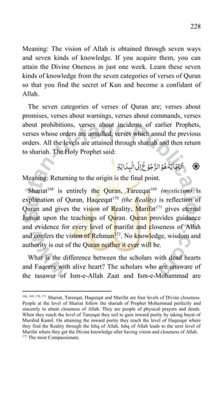 228
Meaning: The vision of Allah is obtained through seven ways
and seven kinds of knowledge. If you acquire them, you can
attain the Divine Oneness in just one week. Learn these seven
kinds of knowledge from the seven categories of verses of Quran
so that you find the secret of Kun and become a confidant of
Allah.
The seven categories of verses of Quran are; verses about
promises, verses about warnings, verses about commands, verses
about prohibitions, verses about incidents of earlier Prophets,
verses whose orders are annulled, verses which annul the previous
orders. All the levels are attained through shariah and then return
to shariah. The Holy Prophet said:
Meaning: Returning to the origin is the final point.
Shariat168
is entirely the Quran, Tareeqat169
(mysticism) is
explanation of Quran, Haqeeqat170
(the Reality) is reflection of
Quran and gives the vision of Reality, Marifat171
gives eternal
Jamiat upon the teachings of Quran. Quran provides guidance
and evidence for every level of marifat and closeness of Allah
and confers the vision of Rehman172
. No knowledge, wisdom and
authority is out of the Quran neither it ever will be.
What is the difference between the scholars with dead hearts
and Faqeers with alive heart? The scholars who are unaware of
the tasawur of Ism-e-Allah Zaat and Ism-e-Mohammad are
168, 169, 170, 171
Shariat, Tareeqat, Haqeeqat and Marifat are four levels of Divine closeness.
People at the level of Shariat follow the shariah of Prophet Mohammad perfectly and
sincerely to attain closeness of Allah. They are people of physical prayers and deeds.
When they reach the level of Tareeqat they toil to gain inward purity by taking bayat of
Murshid Kamil. On attaining the inward purity they reach the level of Haqeeqat where
they find the Reality through the Ishq of Allah. Ishq of Allah leads to the next level of
Marifat where they get the Divine knowledge after having vision and closeness of Allah.
172
The most Compassionate.
 