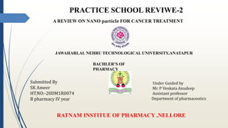 PRACTICE SCHOOL REVIWE-2
A REVIEW ON NANO particle FOR CANCER TREATMENT
JAWAHARLAL NEHRU TECHNOLOGICAL UNIVERSITY,ANATAPUR
BACHLER’S OF
PHARMACY
Submitted By
SK Ameer
HT.NO:-20DM1R0074
B pharmacy IV year
Under Guided by
Mr. P Venkata Anudeep
Assistant professor
Department of pharmaceutics
RATNAM INSTITUE OF PHARMACY ,NELLORE
 