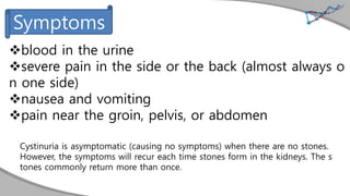 blood in the urine
severe pain in the side or the back (almost always o
n one side)
nausea and vomiting
pain near the groin, pelvis, or abdomen
Cystinuria is asymptomatic (causing no symptoms) when there are no stones.
However, the symptoms will recur each time stones form in the kidneys. The s
tones commonly return more than once.
Symptoms
 
