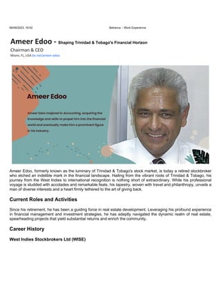 06/09/2023, 16:52 Behance :: Work Experience
Ameer Edoo - Shaping Trinidad & Tobago's Financial Horizon
Chairman & CEO
Miami, FL, USA be.net/ameer-edoo
Ameer Edoo, formerly known as the luminary of Trinidad & Tobago's stock market, is today a retired stockbroker
who etched an indelible mark in the financial landscape. Hailing from the vibrant roots of Trinidad & Tobago, his
journey from the West Indies to international recognition is nothing short of extraordinary. While his professional
voyage is studded with accolades and remarkable feats, his tapestry, woven with travel and philanthropy, unveils a
man of diverse interests and a heart firmly tethered to the art of giving back.
Current Roles and Activities
Since his retirement, he has been a guiding force in real estate development. Leveraging his profound experience
in financial management and investment strategies, he has adeptly navigated the dynamic realm of real estate,
spearheading projects that yield substantial returns and enrich the community.
Career History
West Indies Stockbrokers Ltd (WISE)
 