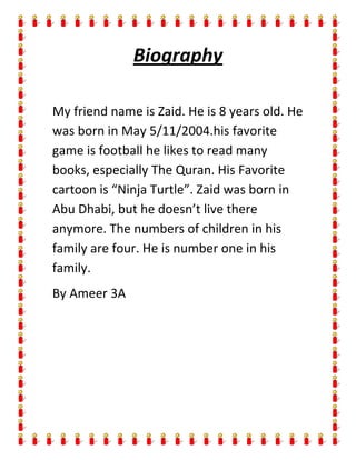 Biography

My friend name is Zaid. He is 8 years old. He
was born in May 5/11/2004.his favorite
game is football he likes to read many
books, especially The Quran. His Favorite
cartoon is “Ninja Turtle”. Zaid was born in
Abu Dhabi, but he doesn’t live there
anymore. The numbers of children in his
family are four. He is number one in his
family.
By Ameer 3A
 