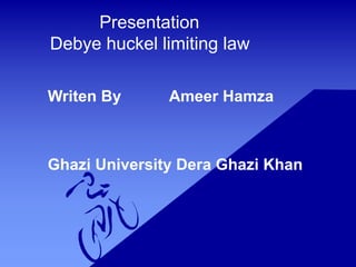 Presentation
Debye huckel limiting law
Writen By Ameer Hamza
Ghazi University Dera Ghazi Khan
 