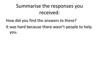 Summarise the responses you received:How did you find the answers to these?It was hard because there wasn’t people to help you.