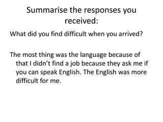 Summarise the responses you received:What did you find difficult when you arrived?The most thing was the language because of that I didn’t find a job because they ask me if you can speak English. The English was more difficult for me. 