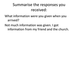 Summarise the responses you received:What information were you given when you arrived?Not much information was given. I got information from my friend and the church.