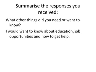 Summarise the responses you received:What other things did you need or want to know?I would want to know about education, job opportunities and how to get help. 