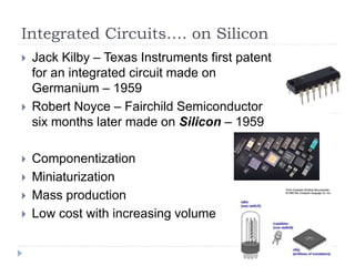 Integrated Circuits…. on Silicon
 Jack Kilby – Texas Instruments first patent
for an integrated circuit made on
Germanium – 1959
 Robert Noyce – Fairchild Semiconductor
six months later made on Silicon – 1959
 Componentization
 Miniaturization
 Mass production
 Low cost with increasing volume
 