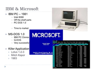 IBM & Microsoft
 IBM PC – 1981
 Intel 8088
 Off the shelf parts
 PC DOS 1.0
 Time to market
 MS-DOS 1.0
 IBM PC Clones
 Q-DOS
 Very successful
 Killer Application
 Lotus 1-2-3
 Mitch Kapor
 1983
 