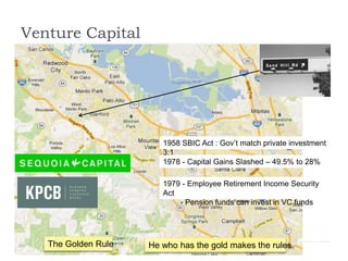 Venture Capital
1958 SBIC Act : Gov’t match private investment
3:1
1978 - Capital Gains Slashed – 49.5% to 28%
1979 - Employee Retirement Income Security
Act
- Pension funds can invest in VC funds
The Golden Rule He who has the gold makes the rules.
 