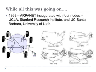 While all this was going on….
 1969 – ARPANET inaugurated with four nodes –
UCLA, Stanford Research Institute, and UC Santa
Barbara, University of Utah.
 