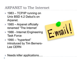 ARPANET to The Internet
 1983 – TCP/IP running on
Unix BSD 4.2 Debut’s on
Arpanet.
 1985 – Arpanet officially
renamed “The Internet’
 1986 - Internet Engineering
Task Force
 1990 – “hypertext”
introduced by Tim Berners-
Lee CERN
 Needs killer applications….
 