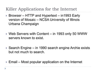 Killer Applications for the Internet
 Browser – HTTP and Hypertext – in1993 Early
version of Mosaic – NCSA University of Illinois
Urbana Champaign
 Web Servers with Content – in 1993 only 50 WWW
servers known to exist.
 Search Engine – in 1990 search engine Archie exists
but not much to search.
 Email – Most popular application on the Internet
 