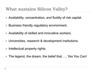 What sustains Silicon Valley?
 Availability, concentration, and fluidity of risk capital.
 Business friendly regulatory environment.
 Availability of skilled and innovative workers.
 Universities, research & development institutions.
 Intellectual property rights.
 The legend, the dream, the belief that …. Yes You Can!
 