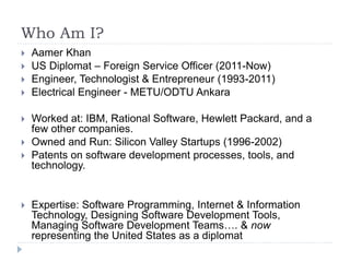 Who Am I?
 Aamer Khan
 US Diplomat – Foreign Service Officer (2011-Now)
 Engineer, Technologist & Entrepreneur (1993-2011)
 Electrical Engineer - METU/ODTU Ankara
 Worked at: IBM, Rational Software, Hewlett Packard, and a
few other companies.
 Owned and Run: Silicon Valley Startups (1996-2002)
 Patents on software development processes, tools, and
technology.
 Expertise: Software Programming, Internet & Information
Technology, Designing Software Development Tools,
Managing Software Development Teams…. & now
representing the United States as a diplomat
 