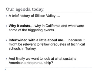 Our agenda today
 A brief history of Silicon Valley….
 Why it exists… why in California and what were
some of the triggering events.
 Intertwined with a little about me…. because it
might be relevant to fellow graduates of technical
schools in Turkey.
 And finally we want to look at what sustains
American entrepreneurship?
 