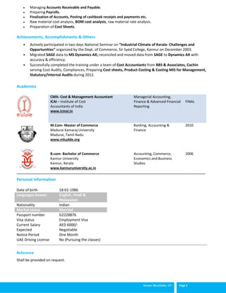 Ameer Musthafa- CV Page 3
 Managing Accounts Receivable and Payable.
 Preparing Payrolls.
 Finalization of Accounts, Posting of cashbook receipts and payments etc.
 Raw material cost analysis, BOM cost analysis, raw material rate analysis.
 Preparation of Cost Sheets.
Achievements, Accomplishments & Others
 Actively participated in two days National Seminar on “Industrial Climate of Kerala- Challenges and
Opportunities” organized by the Dept. of Commerce, Sir Syed College, Kannur on December 2003.
 Migrated SAGE data to MS Dynamics AX; reconciled and moved data from SAGE to Dynamics AX with
accuracy & efficiency.
 Successfully completed the training under a team of Cost Accountants from BBS & Associates, Cochin
serving Cost Audits, Compliances, Preparing Cost sheets, Product Costing & Costing MIS for Management,
Statutory/Internal Audits during 2012.
Academics
CMA- Cost & Management Accountant
ICAI – Institute of Cost
Accountants of India
www.icmai.in
Managerial Accounting,
Finance & Advanced Financial
Reporting
FINAL
M.Com- Master of Commerce
Madurai Kamaraj University
Madurai, Tamil Nadu
www.mkudde.org
B.com- Bachelor of Commerce
Kannur University
Kannur, Kerala
www.kannuruniversity.ac.in
Banking, Accounting &
Finance
Accounting, Commerce,
Economics and Business
Studies
2010
2006
__________________________________________________________________________________________________________________
____________________________________________________________________________________________________________________________________________________
Reference
Shall be provided on request.
Personal Information
Date of birth 18-01-1986
Languages known English, Hindi &
Malayalam
Nationality Indian
Marital status Married
Passport number
Visa status
Current Salary
Expected
Notice Period
UAE Driving License
G2228876
Employment Visa
AED 6000/-
Negotiable
One Month
No (Pursuing the classes)
 