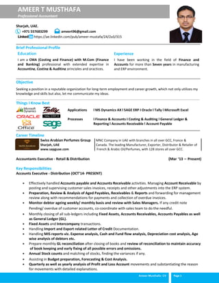Ameer Musthafa- CV Page 1
AMEER T MUSTHAFA
Professional Accountant
Sharjah, UAE.
+971 557683299 ameert96@gmail.com
https://ae.linkedin.com/pub/ameer-mustafa/24/2a3/315
______________________________________________________________________________________________
Brief Professional Profile
______________________________________________________________________________________________
Objective
Seeking a position in a reputable organization for long-term employment and career growth, which not only utilizes my
knowledge and skills but also, let me communicate my ideas.
_______________________________________________________________________________________________________
Things I Know Best
Applications l MS Dynamics AX l SAGE ERP I Oracle l Tally l Microsoft Excel
Processes l Finance & Accounts I Costing & Auditing l General Ledger &
Reporting l Accounts Receivable l Account Payable
______________________________________________________________________________________
Career Timeline
Swiss Arabian Perfumes Group MNC Company in UAE with branches in all over GCC, France &
Sharjah, UAE Canada. The leading Manufacturer, Exporter, Distributor & Retailer of
www.sapguae.com French & Arabic Oil/Perfumes, with 128 stores all over GCC.
Accountants Executive - Retail & Distribution (Mar ‘13 – Present)
Key Responsibilities
Accounts Executive - Distribution (OCT’14- PRESENT)
 Effectively handled Accounts payable and Accounts Receivable activities. Managing Account Receivable by
posting and supervising customer sales invoices, receipts and other adjustments into the ERP system.
 Preparation, Review & Analysis of Aged Payables, Receivables & Reports and forwarding for management
review along with recommendations for payments and collection of overdue invoices.
 Monitor debtor ageing weekly/ monthly basis and review with Sales Managers. If any credit note
Pending/ overdue of customer accounts, co-coordinate with sales team to do the needful.
 Monthly closing of all sub-ledgers including Fixed Assets, Accounts Receivables, Accounts Payables as well
as General Ledger (GL).
 Fixed Assets and Intercompany transactions.
 Handling Import and Export related Letter of Credit Documentation.
 Handling MIS reports viz. Expense analysis, Cash and Fund flow analysis, Depreciation cost analysis, Age
wise analysis of debtors etc.
 Prepare monthly GL reconciliation after closing of books and review of reconciliation to maintain accuracy
of book keeping and early fixing of all possible errors and omissions.
 Annual Stock counts and matching of stocks, finding the variances if any.
 Assisting in Budget preparation, Forecasting & Cost Analysis.
 Quarterly as well as yearly analysis of Profit and Loss Account movements and substantiating the reason
for movements with detailed explanations.
Education
I am a CMA (Costing and Finance) with M.Com (Finance
and Banking) professional with extended expertise in
Accounting, Costing & Auditing principles and practices.
Experience
I have been working in the field of Finance and
Accounts for more than Seven years in manufacturing
and ERP environment.
 