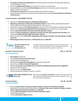 Ameer Musthafa- CV Page 2
 Processing of revenues and expenditures by verifying recorded transactions and reporting irregularities
to the Management, if any.
 Performing Ledger Reconciliations with customers & vendors on periodic basis.
 Recording fixed assets into the Fixed Asset Module, adjustments for financial accounts, depreciation,
addition, deletion and Disposal.
 Timely closure of accounts by ensuring compliance with internal procedures.
 Generate regular reports and summaries of accounting activities including Income statements and Balance
Sheet items etc.
Accounts Executive – Retail (MAR’13- SEP’14)
 Statement of Petty Cash & Expenses, Booking of Staff Advances.
 Monitoring and Analyzes of Daily sales and Collection Report of retail outlets, comparing with physical
sales on daily basis and reporting to the Management, if any variances.
 Calculation of all Retail Staffs Sales Commission on the basis of their monthly Sales achievements & targets.
 Adjustments of Stock Cards & booking Testers & Compliments given to Customers on Retail Outlets.
 Preparing Bank Reconciliation Statements, Monthly Expenditure Report.
 Booking of Salary and allowances, deductions, provision for leave salary, gratuity, bonus & tickets. And
ensure to reconcile with HR management systems software.
 Month end entries like Credit Cards, Loyalty points, Gift vouchers, Provisions, Accrued, Expenses, Prepaid
entries etc.
 Maintaining the books of accounts on ERP Dynamics AX and SAGE ERP.
EXL Service India Pvt. Ltd An MNC company provides offshore business process outsourcing
Bangalore, India. solutions. The company offers services in the areas of corporate
www.exlservice.com finance, accounting, collections, payroll, IT services etc.
Associate- Finance & Accounts (Feb’ 11 – May ‘12)
Key Responsibilities
 Reconciliation of Accounts.
 General journal entries and month end P/L.
 Issuing Credits/ Credit Requests.
 Working with Charge backs, Debit Memos, Small balance writing offs.
 Researching on Credits in Oracle ERP Application.
 Monitoring customer account details for non- payments, delayed payments and other irregularities.
 Updation of Check payments.
 Maintain an accurate Ageing report.
 Communicating with customers via phone, e-mail etc.
 Kannur Bricks & Blocks Pvt. Ltd. One of the leading Bricks manufacturers in North Kerala. Manufacturer
 Kerala, India of Clay Bricks & Hollow Bricks, Solid Bricks & Tiles in different sizes as
per the customer requirements.
Accounts Executive (Jun ‘06 – Aug ’09)
Key Responsibilities
 Maintaining Annual Books of Accounts, Production Reports, filing of ESI, PF & Production Reports.
 Responsible for Recording, Posting & Maintenance of Purchases, Sales, Journal, Payments, Receipts, Inventory,
General Ledger & Contra Entries, Cash Book using Tally ERP.
 Preparing Bank Reconciliation Statements, Monthly Expenditure Report.
 Auditing daily transactions.
 Preparing Day Books & Ledger accounts.
 