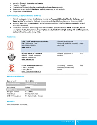Ameer Musthafa- CV Page 3
 Managing Accounts Receivable and Payable.
 Preparing Payrolls.
 Finalization of Accounts, Posting of cashbook receipts and payments etc.
 Raw material cost analysis, BOM cost analysis, raw material rate analysis.
 Preparation of Cost Sheets.
Achievements, Accomplishments & Others
 Actively participated in two days National Seminar on “Industrial Climate of Kerala- Challenges and
Opportunities” organized by the Dept. of Commerce, Sir Syed College, Kannur on December 2003.
 Migrated SAGE data to MS Dynamics AX; reconciled and moved data from SAGE to Dynamics AX with
accuracy & efficiency.
 Successfully completed the training under a team of Cost Accountants from BBS & Associates, Cochin
serving Cost Audits, Compliances, Preparing Cost sheets, Product Costing & Costing MIS for Management,
Statutory/Internal Audits during 2012.
Academics
CMA- Cost & Management Accountant
ICAI – Institute of Cost
Accountants of India
www.icmai.in
Managerial Accounting,
Finance & Advanced Financial
Reporting
FINAL
M.Com- Master of Commerce
Madurai Kamaraj University
Madurai, Tamil Nadu
www.mkudde.org
B.com- Bachelor of Commerce
Kannur University
Kannur, Kerala
www.kannuruniversity.ac.in
Banking, Accounting &
Finance
Accounting, Commerce,
Economics and Business
Studies
2010
2006
__________________________________________________________________________________________________________________
____________________________________________________________________________________________________________________________________________________
Reference
Shall be provided on request.
Personal Information
Date of birth 18-01-1986
Languages known English, Hindi &
Malayalam
Nationality Indian
Marital status Married
Passport number
Visa status
UAE Driving License
G2228876
Employment Visa
No (Pursuing the classes)
 