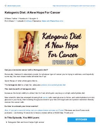 ameerrosic.com http://www.ameerrosic.com/ketogenic-diet-new-hope-cancer/
Ketogenic Diet: A New Hope For Cancer
3 Flares Twitter 1 Facebook 1 Google+ 0
Pin It Share 1 1 LinkedIn 0 inShare Filament.io Made with Flare More Inf o
Can you overcome cancer with a Ketogenic diet?
Personally, I believe it’s absolutely crucial, f or whatever type of cancer you’re trying to address, and hopef ully
some day, the main steam media will wake the F’up!
Quick Recap of what a Ketogenic Diet is..
The ketogenic diet is a high-f at, adequate-protein, low-carbohydrate diet
The main benefit of ketogenic diet
Increases the body’s ability to utilize f ats f or f uel, which gets very lazy on a high carbohydrate diet
New scientif ic data has emerged showing that cancer cells need glucose to thrive, and carbohydrates turn into
glucose in your body, then lowering the glucose level in your blood though carb and protein restriction literally
starves the cancer cells.
Its time to unleash your inner warrior!
Also, if you get a second today, can you please leave a review on iTunes? Reviews are how iTunes rank
podcasts – and taking 10 seconds to leave a review will be a HUGE help. Thank you!
In This Episode, You Will Learn:
Ketogenic Diet and how it helps f ight cancer
 