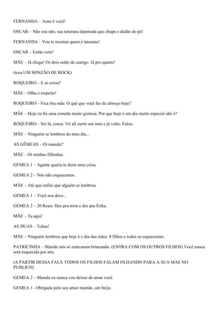 FERNANDA – Asno é você!
OSCAR – Não sou não, sua taturana depenada que chupa o dedão do pé!
FERNANDA – Vou te mostrar quem é taturana!
OSCAR – Então vem!
MÃE – Já chega! Os dois estão de castigo. Já pro quarto!
(toca UM SONZÃO DE ROCK)
ROQUEIRO – E ai coroa?
MÃE – Olha o respeito!
ROQUEIRO – Fica fria mãe. O quê que você fez de almoço hoje?
MÃE – Hoje eu fiz uma comida muito gostosa. Por que hoje é um dia muito especial não é?
ROQUEIRO – Sei lá, coroa. Vô ali curtir um som e já volto. Falou.
MÃE – Ninguém se lembrou do meu dia...
AS GÊMEAS – Oi mamãe?
MÃE – Oi minhas filhinhas.
GEMEA 1 – Agente queria te dizer uma coisa.
GEMEA 2 – Nós não esquecemos.
MÃE – Até que enfim que alguém se lembrou.
GEMEA 1 – Você nos deve...
GEMEA 2 – 20 Reais. Dez pra mim e dez pra Érika.
MÃE – Ta aqui!
AS DUAS – Tchau!
MÃE – Ninguém lembrou que hoje é o dia das mães. 8 filhos e todos se esqueceram.
PATRICINHA – Mamãe nós só estávamos brincando. (ENTRA COM OS OUTROS FILHOS) Você nunca
será esquecida por nós.
(A PARTIR DESSA FALA TODOS OS FILHOS FALAM OLHANDO PARA A SUA MAE NO
PUBLICO)
GEMEA 2 – Mamãe eu nunca vou deixar de amar você.
GEMEA 1– Obrigada pelo seu amor mamãe, um beijo.
 