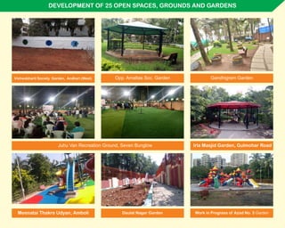 DEVELOPMENT OF 25 OPEN SPACES, GROUNDS AND GARDENS
Vishwabharti Society Garden, Andheri (West)
Juhu Van Recreation Ground, Seven Bunglow Irla Masjid Garden, Gulmohar Road
Meenatai Thakre Udyan, Amboli
Gandhigram GardenOpp. Amaltas Soc. Garden
Work in Progress of Azad No. 3 GardenDaulat Nagar Garden
 