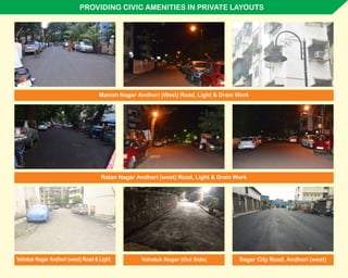 PROVIDING CIVIC AMENITIES IN PRIVATE LAYOUTS
Manish Nagar Andheri (West) Road, Light & Drain Work
Ratan Nagar Andheri (west) Road, Light & Drain Work
Sagar City Road, Andheri (west)Vahatuk Nagar Andheri (west) Road & Light Vahatuk Nagar (Out Side)
 