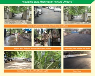 PROVIDING CIVIC AMENITIES IN PRIVATE LAYOUTS
Admar Mutt, SV Road, Andheri West Road & Light
Kamal Kunj Building Ceaser Road Andheri (west) Road
Sainik Nagar, Andheri West Road & Light
Joaquim’s palm Avenue Soc. Road
Kevni Pada
 