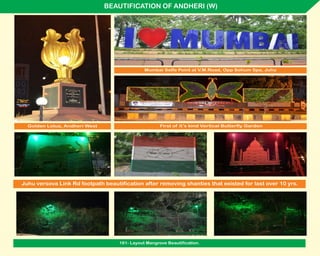 BEAUTIFICATION OF ANDHERI (W)
Juhu versova Link Rd footpath beautification after removing shanties that existed for last over 10 yrs.
Mumbai Selfe Point at V.M.Road, Opp Sohum Spa, Juhu
Golden Lotus, Andheri West First of it’s kind Vertical Butterfly Garden
161- Layout Mangrove Beautification.
 