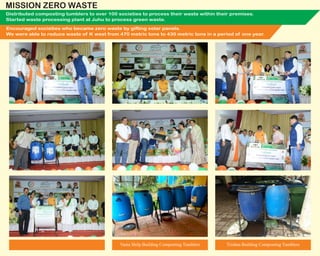 Distributed composting tumblers to over 100 societies to process their waste within their premises.
Started waste processing plant at Juhu to process green waste.
Encouraged societies who became zero waste by gifting solar panels.
We were able to reduce waste of K west from 470 metric tons to 430 metric tons in a period of one year.
Trishna Building Composting TumblersVastu Shilp Building Composting Tumblers
MISSION ZERO WASTE
 