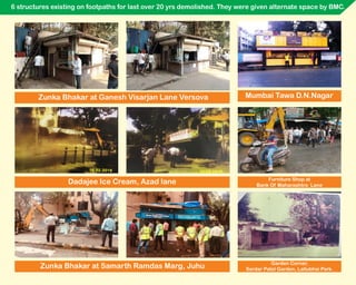 6 structures existing on footpaths for last over 20 yrs demolished. They were given alternate space by BMC.
Dadajee Ice Cream, Azad lane
Zunka Bhakar at Samarth Ramdas Marg, Juhu Garden Corner,
Sardar Patel Garden, Lallubhai Park.
Mumbai Tawa D.N.NagarZunka Bhakar at Ganesh Visarjan Lane Versova
Furniture Shop at
Bank Of Maharashtra Lane
 