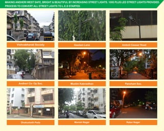 MAKING ANDHERI WEST SAFE, BRIGHT & BEAUTIFUL BY INCREASING STREET LIGHTS. 1000 PLUS LED STREET LIGHTS PROVIDED.
PROCESS TO CONVERT ALL STREET LIGHTS TO L.E.D STARTED.
Manish NagarDhakusheth Pada Ratan Nagar
Vishvabharati Society Gautam Lane Amboli Ceasar Road
Andheri Co- Op Soc. Muslim Kabrasthan Pancham Soc.
 