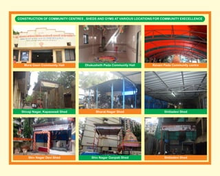 CONSTRUCTION OF COMMUNITY CENTRES , SHEDS AND GYMS AT VARIOUS LOCATIONS FOR COMMUNITY EXECELLENCE
Shivaji Nagar, Kapaswadi Shed
Mora Gaon Community Hall
Bharat Nagar Shed Shitladevi Shed
Dhakusheth Pada Community Hall Kevani Pada Community centre
Shitladevi ShedShiv Nagar Devi Shed Shiv Nagar Ganpati Shed
 