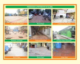 PASSAGES & PATHWAYS IN SLUMS.
Near Apna Bazar Masjid Bharat Nagar Jai Mata Di Seva Mandal
Shitladevi, D.N.Nagar
Bharat Nagar Bharat Nagar
Sindhudurg Darshan
Khajur Wadi
Loknayak Nagar Kapaswadi
 
