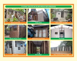 75 STAR TOILETS IN SLUM AREAS REFURBISHED
Dhakusheth Pada Khajur Wadi Shakti Nagar, D.N.Ngar
Ramdev Master Chawl
Nehru Nagar
Behind Navrang Cinema Tep Villege
Mora Gaon Near Transit Camp, D.N.Nagar
 